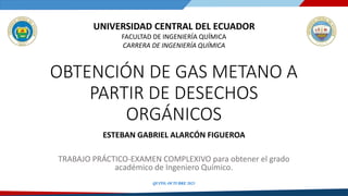 QUITO, OCTUBRE 2023
UNIVERSIDAD CENTRAL DEL ECUADOR
FACULTAD DE INGENIERÍA QUÍMICA
CARRERA DE INGENIERÍA QUÍMICA
OBTENCIÓN DE GAS METANO A
PARTIR DE DESECHOS
ORGÁNICOS
ESTEBAN GABRIEL ALARCÓN FIGUEROA
TRABAJO PRÁCTICO-EXAMEN COMPLEXIVO para obtener el grado
académico de Ingeniero Químico.
 