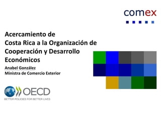 Acercamiento de
Costa Rica a la Organización de
Cooperación y Desarrollo
Económicos
Anabel González
Ministra de Comercio Exterior
 