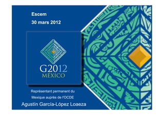 Escem
    30 mars 2012




   Représentant permanent du
    Mexique auprès de l'OCDE

Agustín García-López Loaeza
 