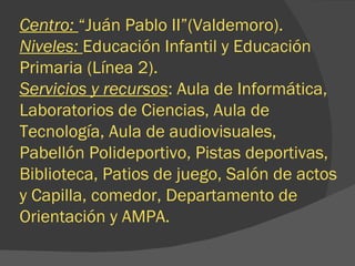 Centro:  “Juán Pablo II”(Valdemoro). Niveles:  Educación Infantil y Educación Primaria (Línea 2). Servicios y recursos : Aula de Informática, Laboratorios de Ciencias, Aula de Tecnología, Aula de audiovisuales, Pabellón Polideportivo, Pistas deportivas, Biblioteca, Patios de juego, Salón de actos y Capilla, comedor, Departamento de Orientación y AMPA. 