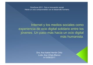 OcioGune 2011. Ocio e innovación social.
Hacia un ocio comprometido con el desarrollo humano.




             Dra. Ana Isabel Herrán Ortiz
               Lcda. Ana Viñals Blanco
                    9-10/06/2011
 