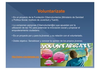 Voluntarízate
•  Es un proyecto de la Fundación Cibervoluntarios (Ministerio de Sanidad
y Política Social, Instituto de Juventud y Tuenti).

•  Lo componen personas (Cibervoluntari@s) que apuestan por la
utilización de las TIC para potenciar la innovación social y propiciar el
empoderamiento ciudadano.

•  Es un proyecto por y para la jóvenes, y su relación con el voluntariado.

•  Doble objetivo: Sensibiizar y conocer la opinión de los propios jóvenes.
 