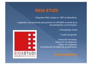 SIDA STUDI
                    •  Pequeña ONG creada en 1987 en Barcelona.

•  Capacitar a las personas para prevenir el VIH/SIDA a través de la
                                     documentación y la formación.

                                               •  Voluntariado virtual

                                                •  Cuatro proyectos:

                                              traducción de textos,
                                           traducción de abstracts,
                                               banco de imágenes,
                          e introducción de datos de cuestionarios.
 
