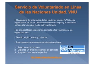 Servicio de Voluntariado en Línea
  de las Naciones Unidad. VNU
•  El programa de Voluntarios de las Naciones Unidas (VNU) es la
organización de las de ONU que contribuye a la paz y al desarrollo
en todo el mundo por medio del voluntariado.

•  Su principal labor es poner en contacto a los voluntarios y las
organizaciones.

•  Sencillo, rápido, eficaz y universal.

•  Tres maneras de encontrar voluntariado en línea:

1.  Seleccionando un tarea
2.  Eligiendo un área de desarrollo en concreto
3.  Apoyando una región específica
 