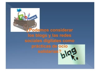 ¿Podemos considerar
  los blogs y las redes
sociales digitales como
    prácticas de ocio
       solidarias?
 