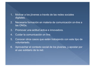 1.  Motivar a los jóvenes a través de las redes sociales
    digitales.
2.  Necesaria formación en materia de comunicación on-line a
    las ONGs.
3.  Promover una actitud activa e innovadora.
4.  Cuidar la comunicación on line.
5.  Conocer otros casos que estén trabajando con este tipo de
    voluntariado.
6.  Aprovechar el contexto social de los jóvenes, y apostar por
    el uso solidario de la red.
 