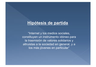Hipótesis de partida

     “Internet y los medios sociales,
constituyen un instrumento idóneo para
  la trasmisión de valores solidarios y
altruistas a la sociedad en general, y a
      los más jóvenes en particular”
 