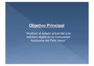 Objetivo Principal
“Analizar el estado actual del ocio
 solidario digital en la Comunidad
    Autónoma del País Vasco”
 