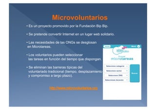 Microvoluntarios
•  Es un proyecto promovido por la Fundación Bip Bip.

•  Se pretende convertir Internet en un lugar web solidario.

•  Las necesidades de las ONGs se desglosan
 en Microtareas.

•  Los voluntarios pueden seleccionar
  las tareas en función del tiempo que dispongan.

•  Se eliminan las barreras típicas del
  voluntariado tradicional (tiempo, desplazamiento
  y compromiso a largo plazo).
 
