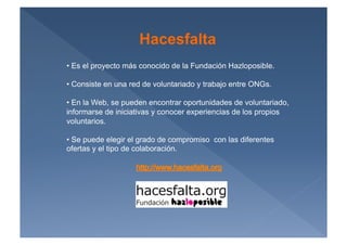 Hacesfalta
•  Es el proyecto más conocido de la Fundación Hazloposible.

•  Consiste en una red de voluntariado y trabajo entre ONGs.

•  En la Web, se pueden encontrar oportunidades de voluntariado,
informarse de iniciativas y conocer experiencias de los propios
voluntarios.

•  Se puede elegir el grado de compromiso con las diferentes
ofertas y el tipo de colaboración.
 