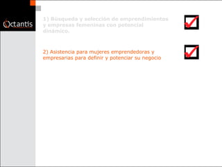 1) Búsqueda y selección de emprendimientos y empresas femeninas con potencial dinámico.  2) Asistencia para mujeres emprendedoras y empresarias para definir y potenciar su negocio  