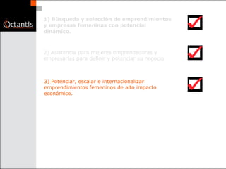 1) Búsqueda y selección de emprendimientos y empresas femeninas con potencial dinámico.  2) Asistencia para mujeres emprendedoras y empresarias para definir y potenciar su negocio  3) Potenciar, escalar e internacionalizar emprendimientos femeninos de alto impacto económico.  