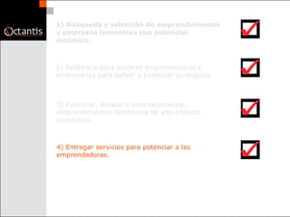 1) Búsqueda y selección de emprendimientos y empresas femeninas con potencial dinámico.  2) Asistencia para mujeres emprendedoras y empresarias para definir y potenciar su negocio  3) Potenciar, escalar e internacionalizar emprendimientos femeninos de alto impacto económico.  4) Entregar servicios para potenciar a las emprendedoras.  
