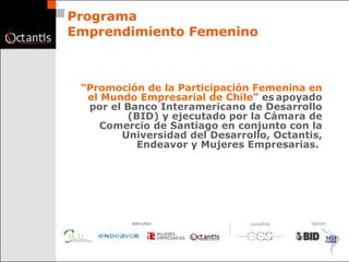 Programa Emprendimiento Femenino “ Promoción de la Participación Femenina en el Mundo Empresarial de Chile”  es   apoyado por el Banco Interamericano de Desarrollo (BID) y ejecutado por la Cámara de Comercio de Santiago en conjunto con la Universidad del Desarrollo, Octantis, Endeavor y Mujeres Empresarias.   