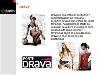 Drava Drava es una empresa de diseño y comercialización de vestuario deportivo dirigido al mercado del futbol femenino. Actualmente la oferta de vestuario para dicho mercado no tiene un adecuado calce, diseño y femineidad como en otros deportes. Drava se hace cargo de esta oportunidad 