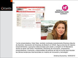 “ La bio emprendedora, Ester Sáez, también nombrada recientemente Directora Adjunta de Asembio, Asociación de Empresas de Biotech en CHILE, figura entre los 22 mejores emprendimientos  que fueron seleccionados para asistir y competir en Hit Barcelona donde se darán cita CEOs, Presidentes, Directores de innovación, empresarios, emprendedores, inversores y responsables de políticas de todo el mundo para estudiar las últimas tendencias internacionales en materia de innovación y tecnología”. América Economía, 18/05/2010 