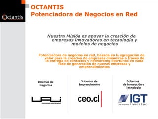 OCTANTIS Potenciadora de Negocios en Red Nuestra Misión es apoyar la creación de empresas innovadoras en tecnología y modelos de negocios Potenciadora de negocios en red, basada en la agregación de valor para la creación de empresas dinámicas a través de la entrega de contactos y networking oportunos en cada fase de generación de nuevas empresas y emprendimientos Sabemos de  Negocios Sabemos  de Innovación y Tecnología Sabemos de Emprendimiento 
