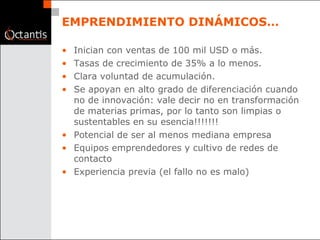 EMPRENDIMIENTO DINÁMICOS… Inician con ventas de 100 mil USD o más. Tasas de crecimiento de 35% a lo menos. Clara voluntad de acumulación. Se apoyan en alto grado de diferenciación cuando no de innovación: vale decir no en transformación de materias primas, por lo tanto son limpias o sustentables en su esencia!!!!!!! Potencial de ser al menos mediana empresa Equipos emprendedores y cultivo de redes de contacto Experiencia previa (el fallo no es malo) 