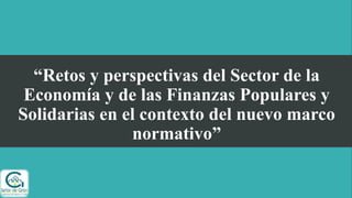 “Retos y perspectivas del Sector de la
Economía y de las Finanzas Populares y
Solidarias en el contexto del nuevo marco
normativo”
 