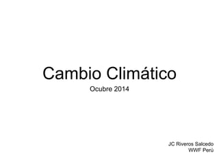 Cambio Climático 
Ocubre 2014 
JC Riveros Salcedo 
WWF Perú 
 