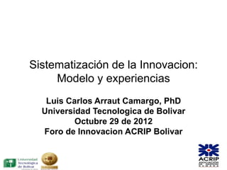 Sistematización de la Innovacion:
     Modelo y experiencias
   Luis Carlos Arraut Camargo, PhD
  Universidad Tecnologica de Bolivar
          Octubre 29 de 2012
  Foro de Innovacion ACRIP Bolivar
 