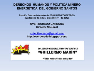 DERECHOS HUMANOS Y POLÍTICA MINERO
  ENERGÉTICA DEL GOBIERNO SANTOS

  Reunión Subcomisionados de DDHH USO-ECOPETROL-
       (Cartagena de Indias, diciembre 11 de 2012)

           OVER DORADO CARDONA
              Director Nacional

           colectivomarin@gmail.com
        http://overdorado.blogspot.com/
 