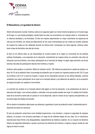 El Mutualismo y la igualdad de Género
Dentro del escenario mundial, América Latina es la segunda región con menor brecha de género en el mundo luego
de Europa. Lo cual resulta paradójico cuando todos los días nos encontramos con noticias sobre el incremento de
la violencia doméstica y los femicidios. Si bien las mujeres experimentan un mayor crecimiento de esperanza de
vida que los hombres, los índices de fallecimiento se han visto incrementados por los niveles de muertes violentas
de mujeres los cuales se han disparado durante los últimos años. Comparado con otras regiones, América Latina
tiene la tasa de femicidios más alta del mundo.
Si bien en los últimos años se han desarrollado en muchos países de la región un incremento de las políticas
públicas focalizadas y una expansión de la educación -actualmente las mujeres tienen en promedio más años de
educación que los hombres y una mayor participación en el mercado de trabajo- la región sigue teniendo una de las
brechas más altas de participación laboral entre hombres y mujeres.
América Latina padece un profundo “déficit de cohesión social”, 189 millones de personas en estado de pobreza, es
decir 34,1% de la población total; el porcentaje de población que no cuenta con ingresos propios es del 12,6 % para
los hombres y del 31,8 % para las mujeres. A pesar de los importantes avances en las últimas décadas, continúa
existiendo una menor participación de la mujer en el mercado laboral y una diferencia de salarios y en la ocupación
de cargos de poder con respecto a los hombres.
La inserción las mujeres en el mercado laboral está ligado al nivel de educación, a las prestaciones de salud, la
estructura del hogar, a las normas sociales y culturales a los que pueda acceder esa mujer. El cuidado de la familia,
base de la economía sobre todo en países en vía de desarrollo, está en manos de las mujeres principalmente y se
encuentra lejos del trabajo remunerado.
Allí es donde el mutualismo debe posar sus esfuerzos y garantizar el piso de protección social, fundamental para el
desarrollo de todos los individuos.
El piso de protección social tiene como finalidad proporcionar a los hombres y mujeres la seguridad de ingresos
básicos y el acceso a los servicios esenciales a lo largo de las distintas etapas de sus vidas. Es un mecanismo
esencial para hacer frente a las desigualdades, especialmente las relativas al género. Es un conjunto de derechos
básicos de seguridad destinados a ayudar a promover los derechos de hombres y mujeres y apoyar niveles de vida
dignos en todo el mundo.
 