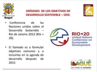 ORÍGENES DE LOS OBJETIVOS DE
DESARROLLO SOSTENIBLE – ODS:
• Conferencia de las
Naciones unidas sobre el
Desarrollo Sostenible –
Río de Janeiro 2012 (Río +
20).
• El llamado es a formular
objetivos comunes y a
incluirlos en la agenda de
desarrollo después de
2015
 