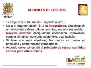 ALCANCES DE LOS ODS
13
• 17 Objetivos – 169 metas - Agenda a 2013.
• No a la fragmentación. Sí a la integralidad. Coexistencia
armónica entre desarrollo económico, social y sostenible.
• Nuevas esferas: desigualdad económica, innovación,
cambio climático, consumo sostenible, paz, justicia.
• Si bien son más objetivos, las metas se basan en
principios y compromisos compartidos .
• Acuerdo universal según el principio de responsabilidad
común pero diferenciada.
 