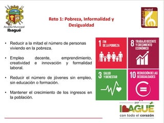 Reto 1: Pobreza, Informalidad y
Desigualdad
21
• Reducir a la mitad el número de personas
viviendo en la pobreza.
• Empleo decente, emprendimiento,
creatividad e innovación y formalidad
laboral.
• Reducir el número de jóvenes sin empleo,
sin educación o formación.
• Mantener el crecimiento de los ingresos en
la población.
 