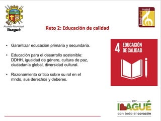 Reto 2: Educación de calidad
• Garantizar educación primaria y secundaria.
• Educación para el desarrollo sostenible:
DDHH, igualdad de género, cultura de paz,
ciudadanía global, diversidad cultural.
• Razonamiento crítico sobre su rol en el
mndo, sus derechos y deberes.
 
