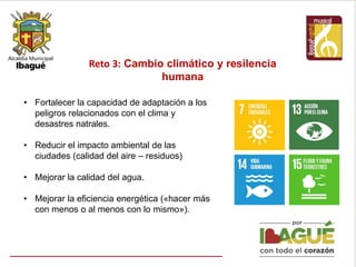 Reto 3: Cambio climático y resilencia
humana
• Fortalecer la capacidad de adaptación a los
peligros relacionados con el clima y
desastres natrales.
• Reducir el impacto ambiental de las
ciudades (calidad del aire – residuos)
• Mejorar la calidad del agua.
• Mejorar la eficiencia energética («hacer más
con menos o al menos con lo mismo»).
 