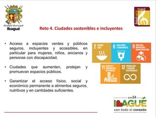 Reto 4. Ciudades sostenibles e incluyentes
24
• Acceso a espacios verdes y públicos
seguros, incluyentes y accesibles, en
particular para mujeres, niños, ancianos y
personas con discapacidad.
• Ciudades que aumenten, protejan y
promuevan espacios públicos.
• Garantizar el acceso físico, social y
económico permanente a alimentos seguros,
nutritivos y en cantidades suficientes.
 