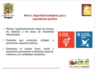 Reto 5. Seguridad ciudadana, paz y
coexistencia pacífica
25
• Reducir significativamente todas las formas
de violencia y las tasas de mortalidad
relacionadas.
• Ciudades que aumenten, protejan y
promuevan espacios públicos.
• Garantizar el acceso físico, social y
económico permanente a alimentos seguros,
nutritivos y en cantidades suficientes.
 