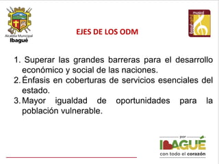 EJES DE LOS ODM
1. Superar las grandes barreras para el desarrollo
económico y social de las naciones.
2.Énfasis en coberturas de servicios esenciales del
estado.
3.Mayor igualdad de oportunidades para la
población vulnerable.
 