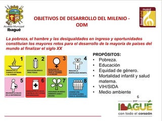 OBJETIVOS DE DESARROLLO DEL MILENIO -
ODM
6
PROPÓSITOS:
• Pobreza.
• Educación
• Equidad de género.
• Mortalidad infantil y salud
materna.
• VIH/SIDA
• Medio ambiente
La pobreza, el hambre y las desigualdades en ingreso y oportunidades
constituían los mayores retos para el desarrollo de la mayoría de países del
mundo al finalizar el siglo XX
 