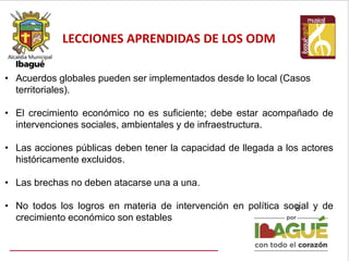 LECCIONES APRENDIDAS DE LOS ODM
8
• Acuerdos globales pueden ser implementados desde lo local (Casos
territoriales).
• El crecimiento económico no es suficiente; debe estar acompañado de
intervenciones sociales, ambientales y de infraestructura.
• Las acciones públicas deben tener la capacidad de llegada a los actores
históricamente excluidos.
• Las brechas no deben atacarse una a una.
• No todos los logros en materia de intervención en política social y de
crecimiento económico son estables
 
