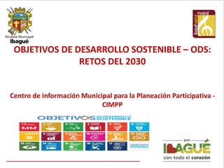OBJETIVOS DE DESARROLLO SOSTENIBLE – ODS:
RETOS DEL 2030
Centro de Información Municipal para la Planeación Participativa -
CIMPP
 