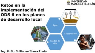 Retos en la
implementación del
ODS 6 en los planes
de desarrollo local
Calidad de
vida
Saneamiento
Agua
Ing. M. Sc. Guillermo Ibarra Prado
 