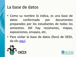 La base de datos
• Como su nombre lo indica, es una base de
  datos     conformada      por    documentos
  preparados por los estudiantes de todos los
  semestres. Allí hay resúmenes, mapas,
  exposiciones, ensayos, etc.
• Para visitar la base de datos (foro) de OEDI,
  da clic aquí.
 