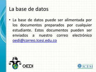 La base de datos
• La base de datos puede ser alimentada por
  los documentos preparados por cualquier
  estudiante. Estos documentos pueden ser
  enviados a nuestro correo electrónico
  oedi@correo.Icesi.edu.co
 