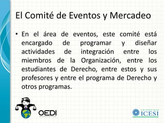 El Comité de Eventos y Mercadeo
• En el área de eventos, este comité está
  encargado de programar y diseñar
  actividades de integración entre los
  miembros de la Organización, entre los
  estudiantes de Derecho, entre estos y sus
  profesores y entre el programa de Derecho y
  otros programas.
 