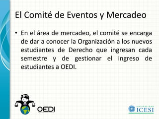 El Comité de Eventos y Mercadeo
• En el área de mercadeo, el comité se encarga
  de dar a conocer la Organización a los nuevos
  estudiantes de Derecho que ingresan cada
  semestre y de gestionar el ingreso de
  estudiantes a OEDI.
 