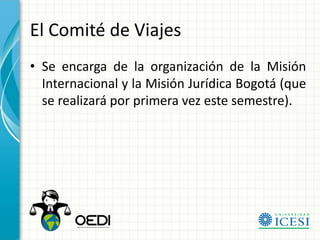 El Comité de Viajes
• Se encarga de la organización de la Misión
  Internacional y la Misión Jurídica Bogotá (que
  se realizará por primera vez este semestre).
 