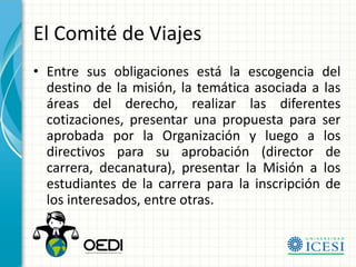 El Comité de Viajes
• Entre sus obligaciones está la escogencia del
  destino de la misión, la temática asociada a las
  áreas del derecho, realizar las diferentes
  cotizaciones, presentar una propuesta para ser
  aprobada por la Organización y luego a los
  directivos para su aprobación (director de
  carrera, decanatura), presentar la Misión a los
  estudiantes de la carrera para la inscripción de
  los interesados, entre otras.
 