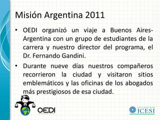 Misión Argentina 2011
• OEDI organizó un viaje a Buenos Aires-
  Argentina con un grupo de estudiantes de la
  carrera y nuestro director del programa, el
  Dr. Fernando Gandini.
• Durante nueve días nuestros compañeros
  recorrieron la ciudad y visitaron sitios
  emblemáticos y las oficinas de los abogados
  más prestigiosos de esa ciudad.
 