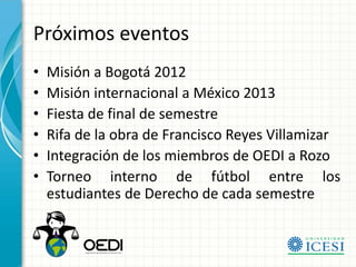 Próximos eventos
•   Misión a Bogotá 2012
•   Misión internacional a México 2013
•   Fiesta de final de semestre
•   Rifa de la obra de Francisco Reyes Villamizar
•   Integración de los miembros de OEDI a Rozo
•   Torneo interno de fútbol entre los
    estudiantes de Derecho de cada semestre
 