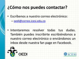 ¿Cómo nos puedes contactar?
• Escríbenos a nuestro correo electrónico:
  – oedi@correo.icesi.edu.co


• Intentaremos resolver todas tus dudas.
  También puedes inscribirte escribiéndonos a
  nuestro correo electrónico o enviándonos un
  inbox desde nuestra fan page en Facebook.
 