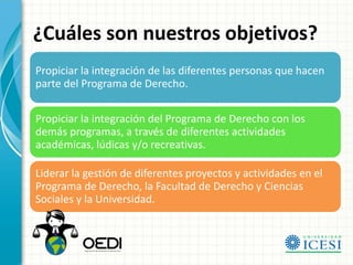 ¿Cuáles son nuestros objetivos?
Propiciar la integración de las diferentes personas que hacen
parte del Programa de Derecho.

Propiciar la integración del Programa de Derecho con los
demás programas, a través de diferentes actividades
académicas, lúdicas y/o recreativas.

Liderar la gestión de diferentes proyectos y actividades en el
Programa de Derecho, la Facultad de Derecho y Ciencias
Sociales y la Universidad.
 