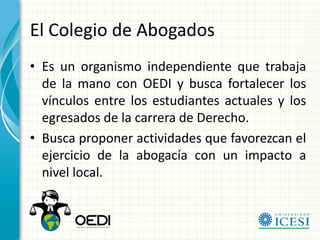 El Colegio de Abogados
• Es un organismo independiente que trabaja
  de la mano con OEDI y busca fortalecer los
  vínculos entre los estudiantes actuales y los
  egresados de la carrera de Derecho.
• Busca proponer actividades que favorezcan el
  ejercicio de la abogacía con un impacto a
  nivel local.
 